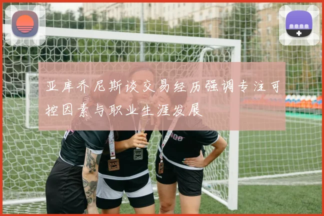 亚库乔尼斯谈交易经历强调专注可控因素与职业生涯发展