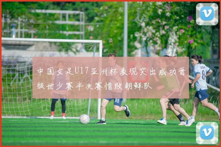 中国女足U17亚洲杯表现突出成功晋级世少赛半决赛惜败朝鲜队
