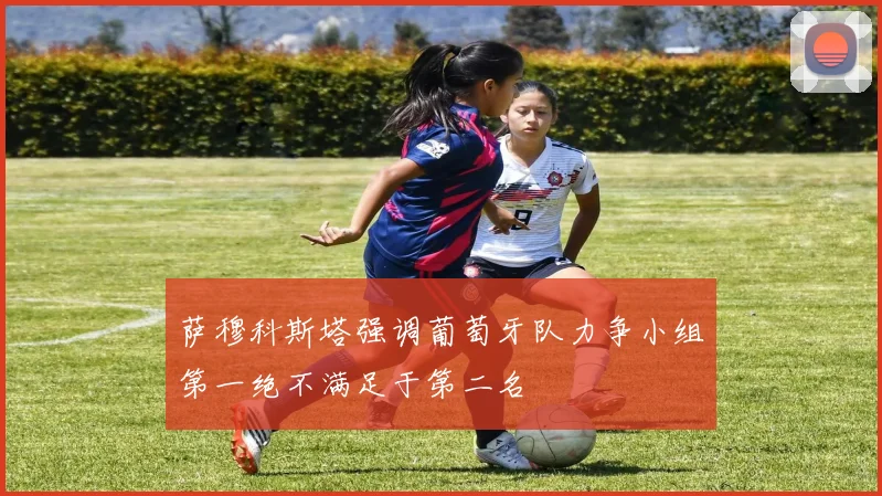 萨穆科斯塔强调葡萄牙队力争小组第一绝不满足于第二名