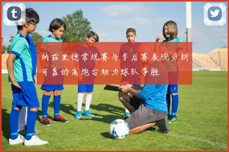 纳兹里德常规赛与季后赛表现分析可靠的高炮台助力球队争胜