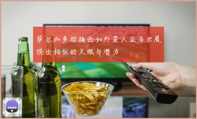 萨尔加多称梅西如外星人亚马尔展现出相似的天赋与潜力