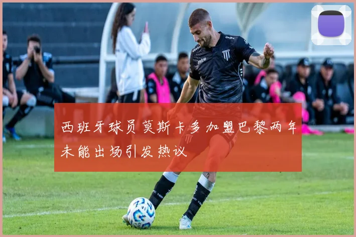 西班牙球员莫斯卡多加盟巴黎两年未能出场引发热议
