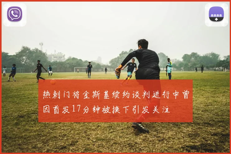 热刺门将金斯基续约谈判进行中曾因首发17分钟被换下引发关注