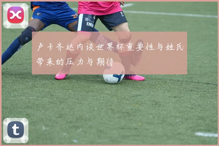卢卡齐达内谈世界杯重要性与姓氏带来的压力与期待