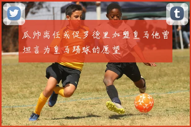 瓜帅离任或促罗德里加盟皇马他曾坦言为皇马踢球的愿望