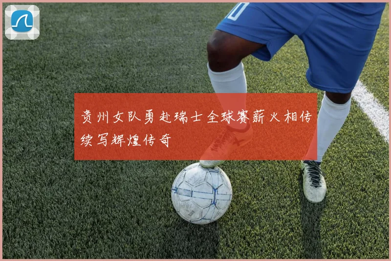 贵州女队勇赴瑞士全球赛薪火相传续写辉煌传奇