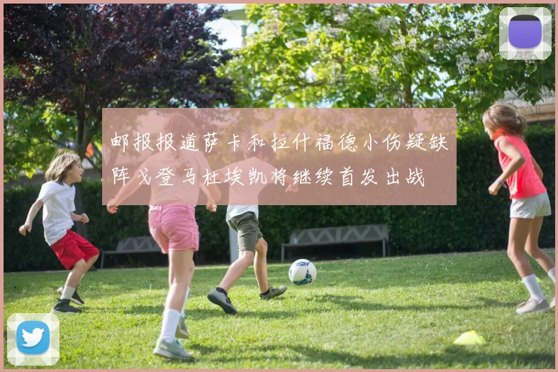 邮报报道萨卡和拉什福德小伤疑缺阵戈登马杜埃凯将继续首发出战