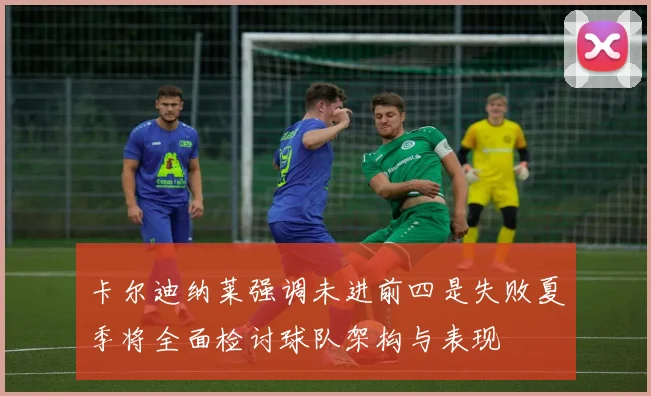 卡尔迪纳莱强调未进前四是失败夏季将全面检讨球队架构与表现