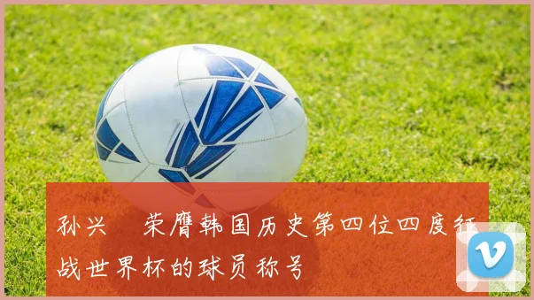 孙兴慜荣膺韩国历史第四位四度征战世界杯的球员称号