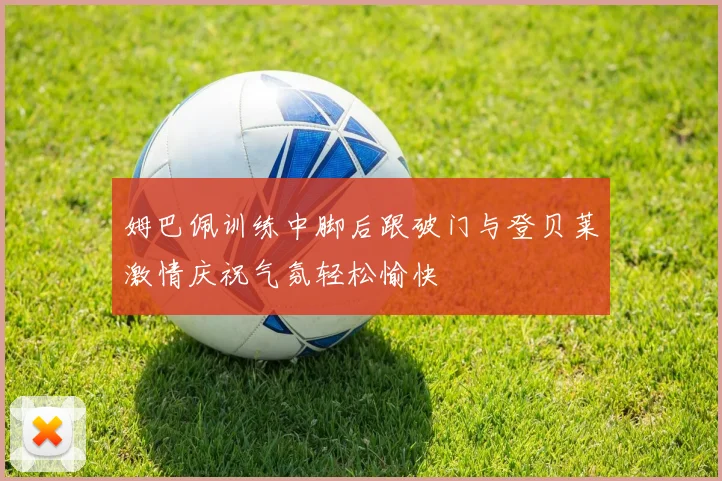 姆巴佩训练中脚后跟破门与登贝莱激情庆祝气氛轻松愉快