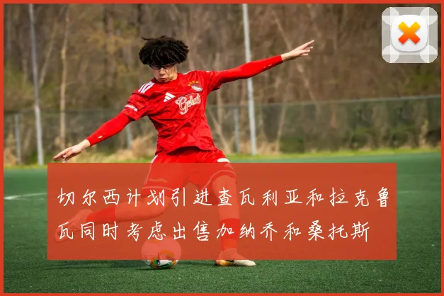 切尔西计划引进查瓦利亚和拉克鲁瓦同时考虑出售加纳乔和桑托斯