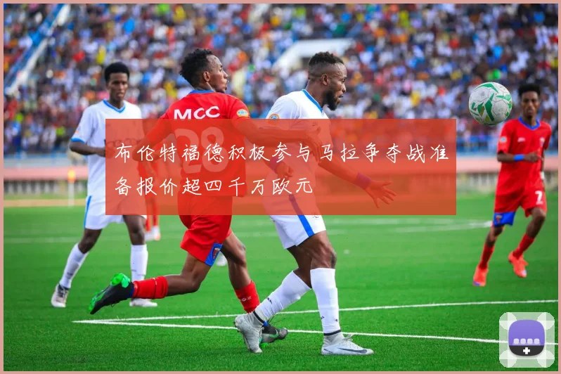 布伦特福德积极参与马拉争夺战准备报价超四千万欧元
