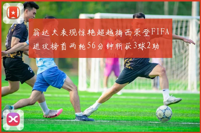 翁达夫表现惊艳超越梅西荣登FIFA进攻榜首两轮56分钟斩获3球2助
