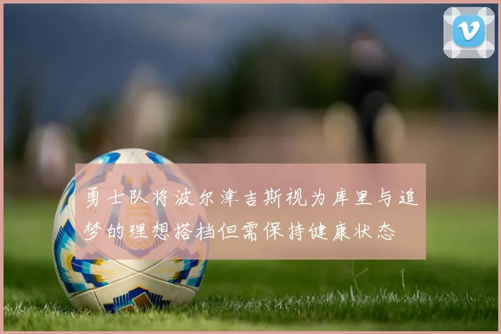 勇士队将波尔津吉斯视为库里与追梦的理想搭档但需保持健康状态