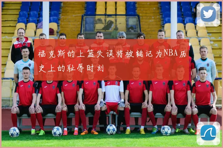 福克斯的上篮失误将被铭记为NBA历史上的耻辱时刻