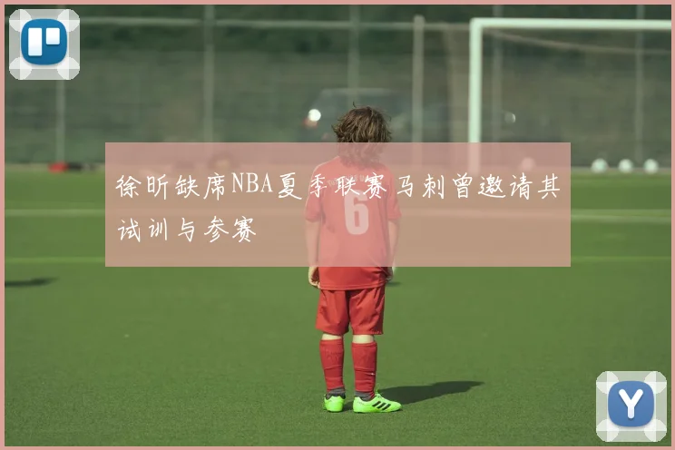 徐昕缺席NBA夏季联赛马刺曾邀请其试训与参赛