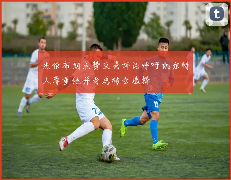 杰伦布朗点赞交易评论呼吁凯尔特人尊重他并考虑转会选择