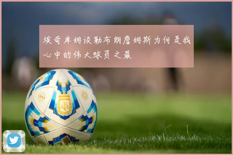 埃奇库姆谈勒布朗詹姆斯为何是我心中的伟大球员之最