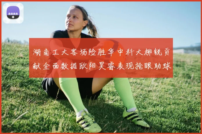 湖南工大客场险胜华中科大柳锐贡献全面数据欧阳昊睿表现抢眼助球队取胜
