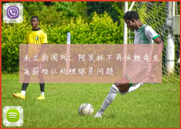 米兰新闻网：阿莫林不再依赖奇克高薪难以处理球员问题