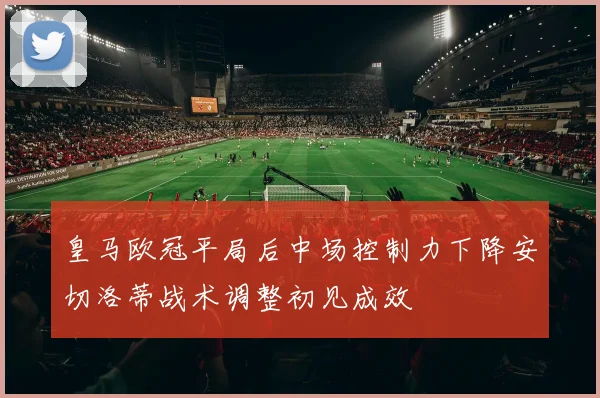 皇马欧冠平局后中场控制力下降安切洛蒂战术调整初见成效